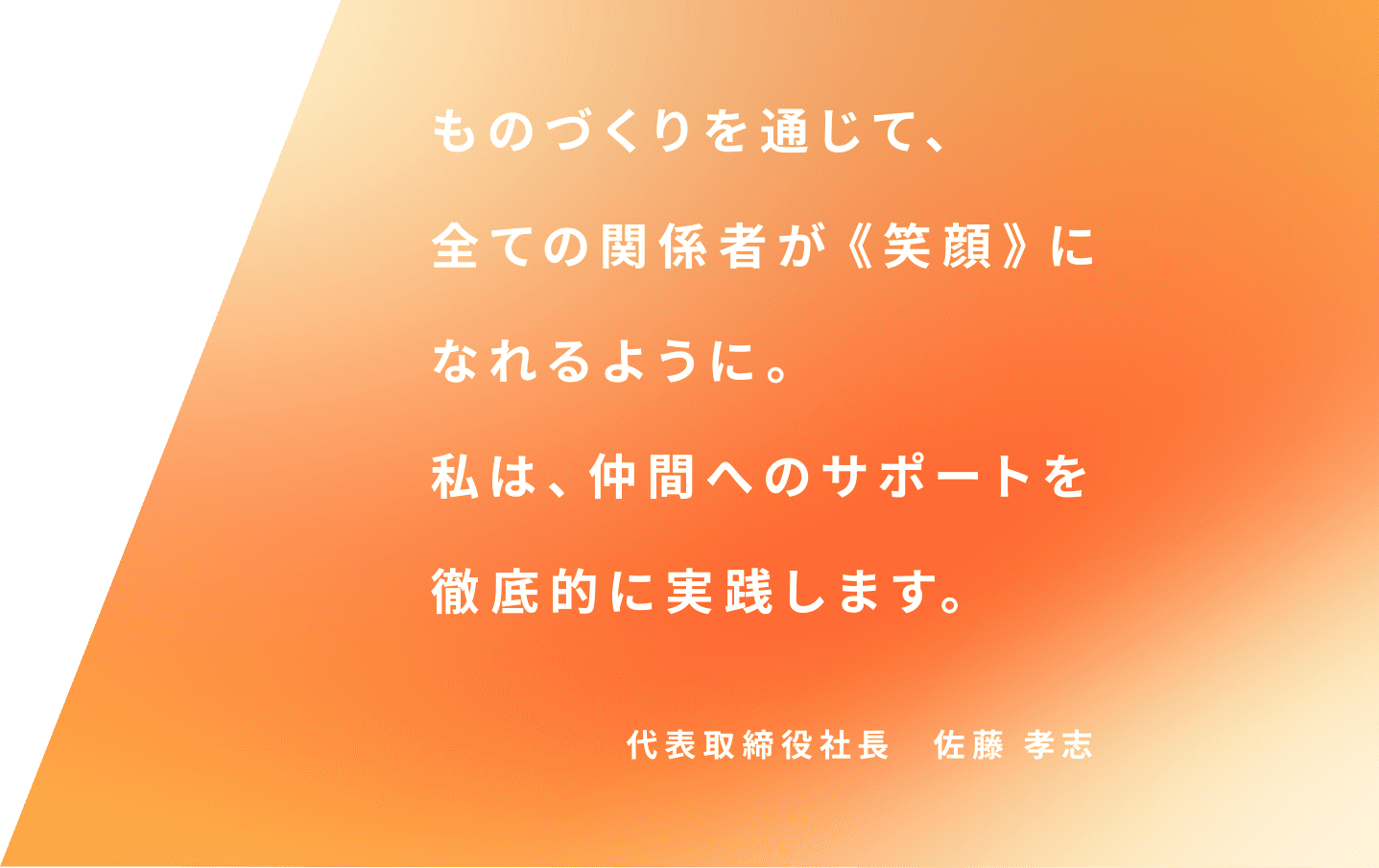 ものづくりを通じて、全ての関係者が《笑顔》になれるように。私は仲間へのサポートを徹底的に実践します。 代表取締役社長　佐藤孝志