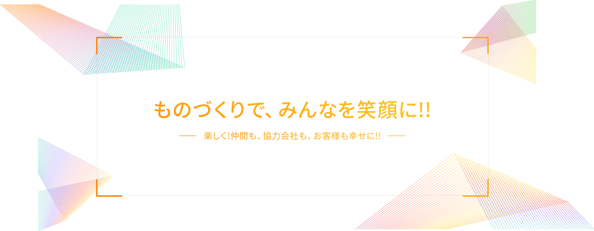 ものづくりで、みんなを笑顔に!! -楽しく!仲間も、協力会社も、お客様も幸せに!!-